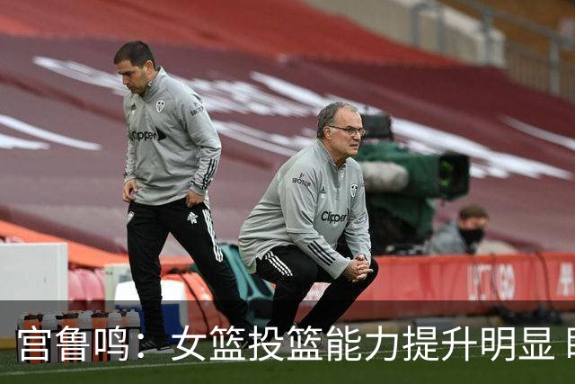 宫鲁鸣：女篮投篮能力提升明显 盼海外球员尽早归队